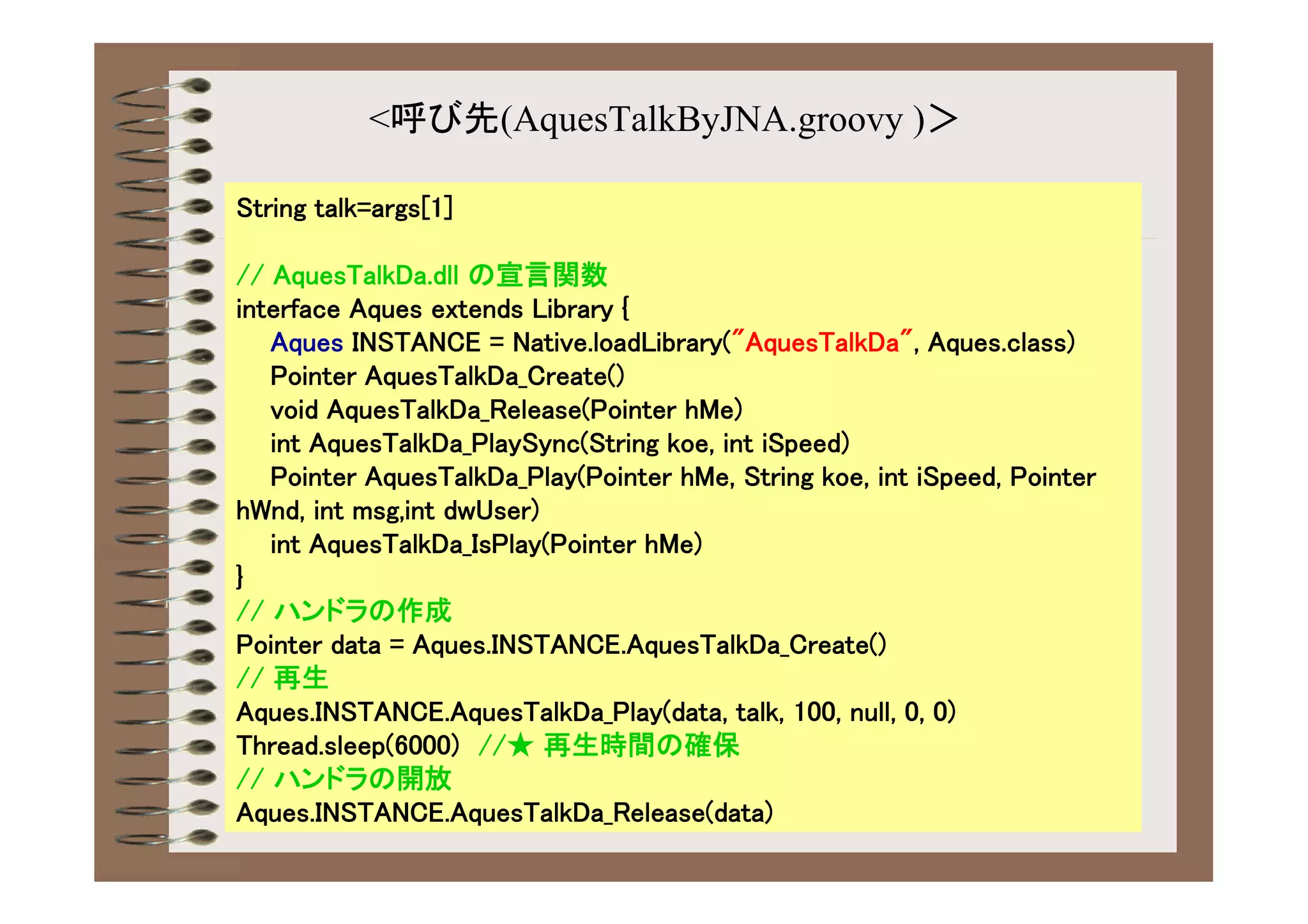 <呼び先(AquesTalkByJNA.groovy )＞

String talk=args[1]

// AquesTalkDa.dll の宣言関数
interface Aques extends Library {
   Aques INSTANCE = Native.loadLibrary("AquesTalkDa", Aques.class)
   Pointer AquesTalkDa_Create()
   void AquesTalkDa_Release(Pointer hMe)
   int AquesTalkDa_PlaySync(String koe, int iSpeed)
   Pointer AquesTalkDa_Play(Pointer hMe, String koe, int iSpeed, Pointer
hWnd, int msg,int dwUser)
   int AquesTalkDa_IsPlay(Pointer hMe)
}
// ハンドラの作成
Pointer data = Aques.INSTANCE.AquesTalkDa_Create()
// 再生
Aques.INSTANCE.AquesTalkDa_Play(data, talk, 100, null, 0, 0)
Thread.sleep(6000) //★ 再生時間の確保
// ハンドラの開放
Aques.INSTANCE.AquesTalkDa_Release(data)
 