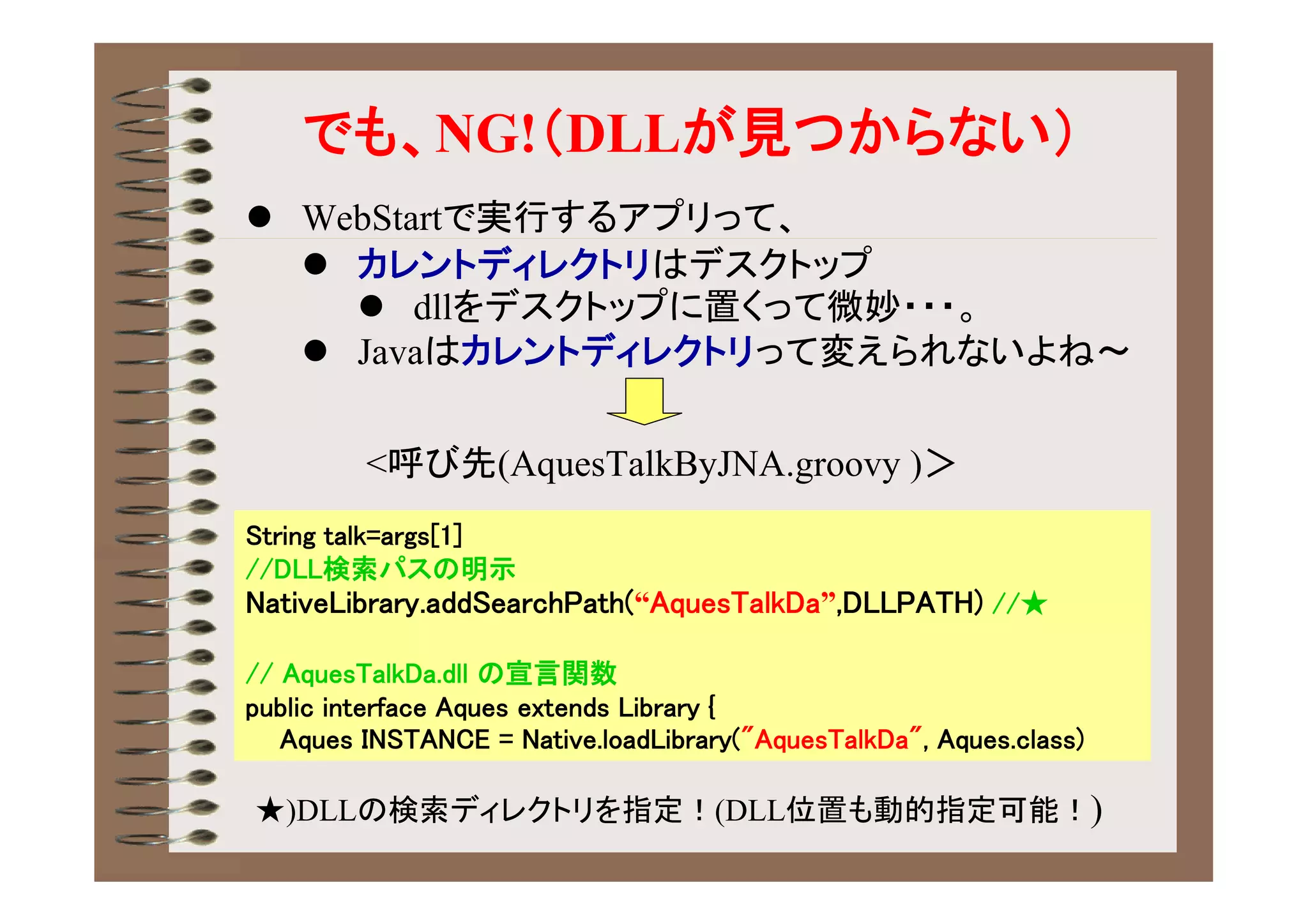 でも、NG!（DLLが見つからない）
 WebStartで実行するアプリって、
   カレントディレクトリはデスクトップ
     dllをデスクトップに置くって微妙・・・。
   Javaはカレントディレクトリって変えられないよね～


         <呼び先(AquesTalkByJNA.groovy )＞
String talk=args[1]
//DLL検索パスの明示
NativeLibrary.addSearchPath(“AquesTalkDa”,DLLPATH) //★

// AquesTalkDa.dll の宣言関数
public interface Aques extends Library {
   Aques INSTANCE = Native.loadLibrary("AquesTalkDa", Aques.class)

★)DLLの検索ディレクトリを指定！(DLL位置も動的指定可能！)
 