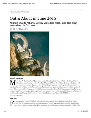 Hudson Valley Magazine | Out & About in June 2010                              http://www.hvmag.com/core/pagetools.php?pageid=7698&url...




            Send to printer   Close window




          Out & About in June 2010
          Animals invade Albany, Gatsby visits Red Hook, and Tom Rush
          slows down in Garrison
          B Y: P O L LY S PA R L I N G




          Animals on parade



          M
                      ore than 70 illustrators from 13 countries have contributed works to Focus on Nature XI: Natural History
                      Illustration, now on view at the New York State Museum. While rarely exhibited, illustrations like these — of
                      animals, birds, insects, and plants — “are still often the primary means used to give explanations of the
          natural world,” says exhibition curator Patricia Kernan. Besides common specimens (like elephants and sparrows) and
          less well-known animals like the platypus, the exhibit also showcases depictions of extinct creatures such as Titanoboa
          cerrejonensis (shown previous page), the largest snake ever known to exist — and recreated for the show by Rhinebeck
          artist James Gurney. Through Oct. 31. 9:30 a.m.-5 p.m. daily. Madison Ave., Albany. 518-474-5877 or
          www.nysm.nysed.gov

          Book ’em



          F
                 or two years, the Friends of the Red Hook Public Library have been planning the town’s Big Read — and it
                 shows. The six-week celebration of literature focuses on F. Scott Fitzgerald’s classic novel The Great Gatsby;
                 more than 20 different events, including film screenings, art exhibits, panel discussions, concerts — all of which



1 of 2                                                                                                                        5/31/10 12:13 PM
 
