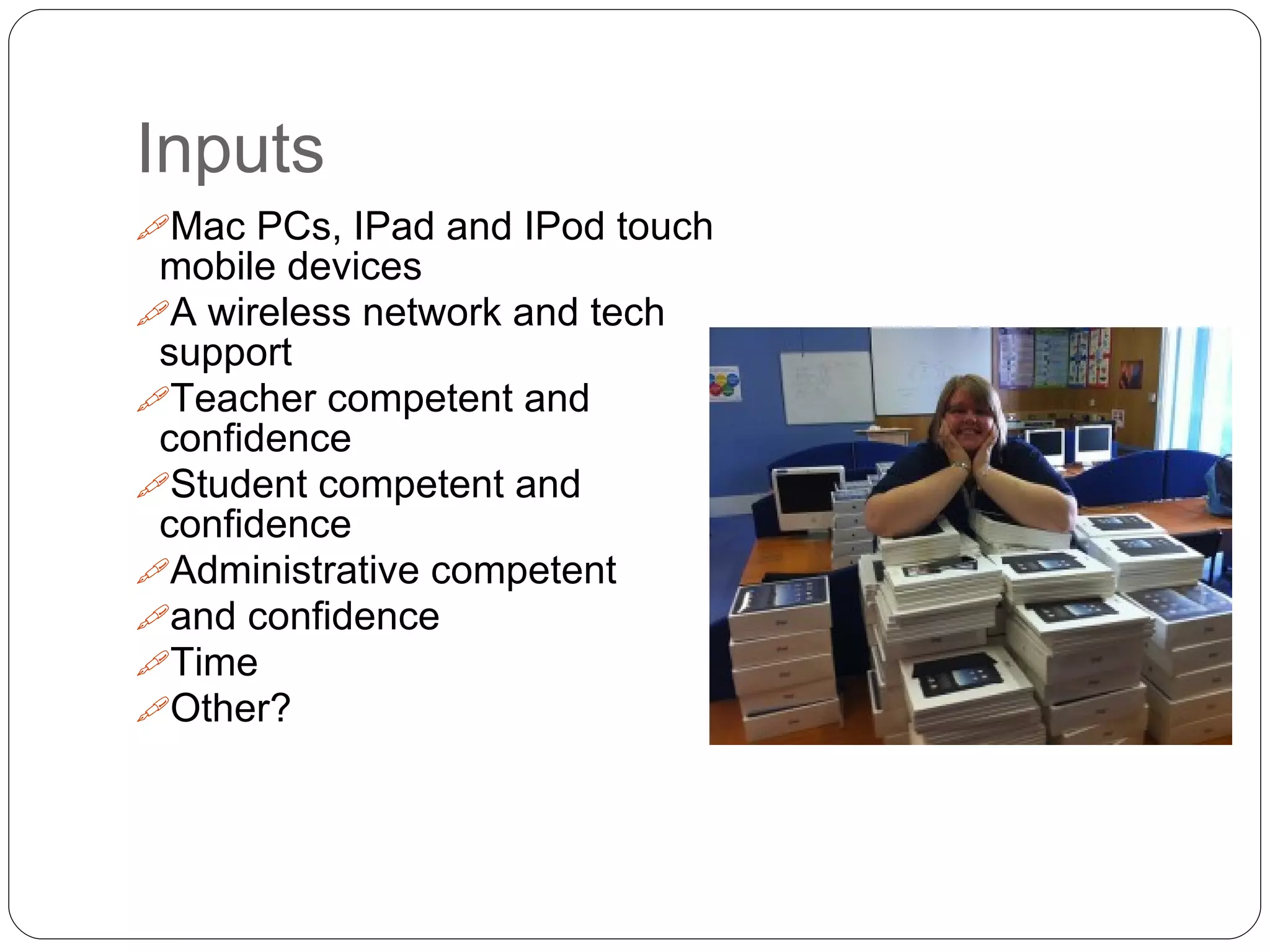 Inputs
Mac PCs, IPad and IPod touch
mobile devices
A wireless network and tech
support
Teacher competent and
confidence
Student competent and
confidence
Administrative competent
and confidence
Time
Other?
 