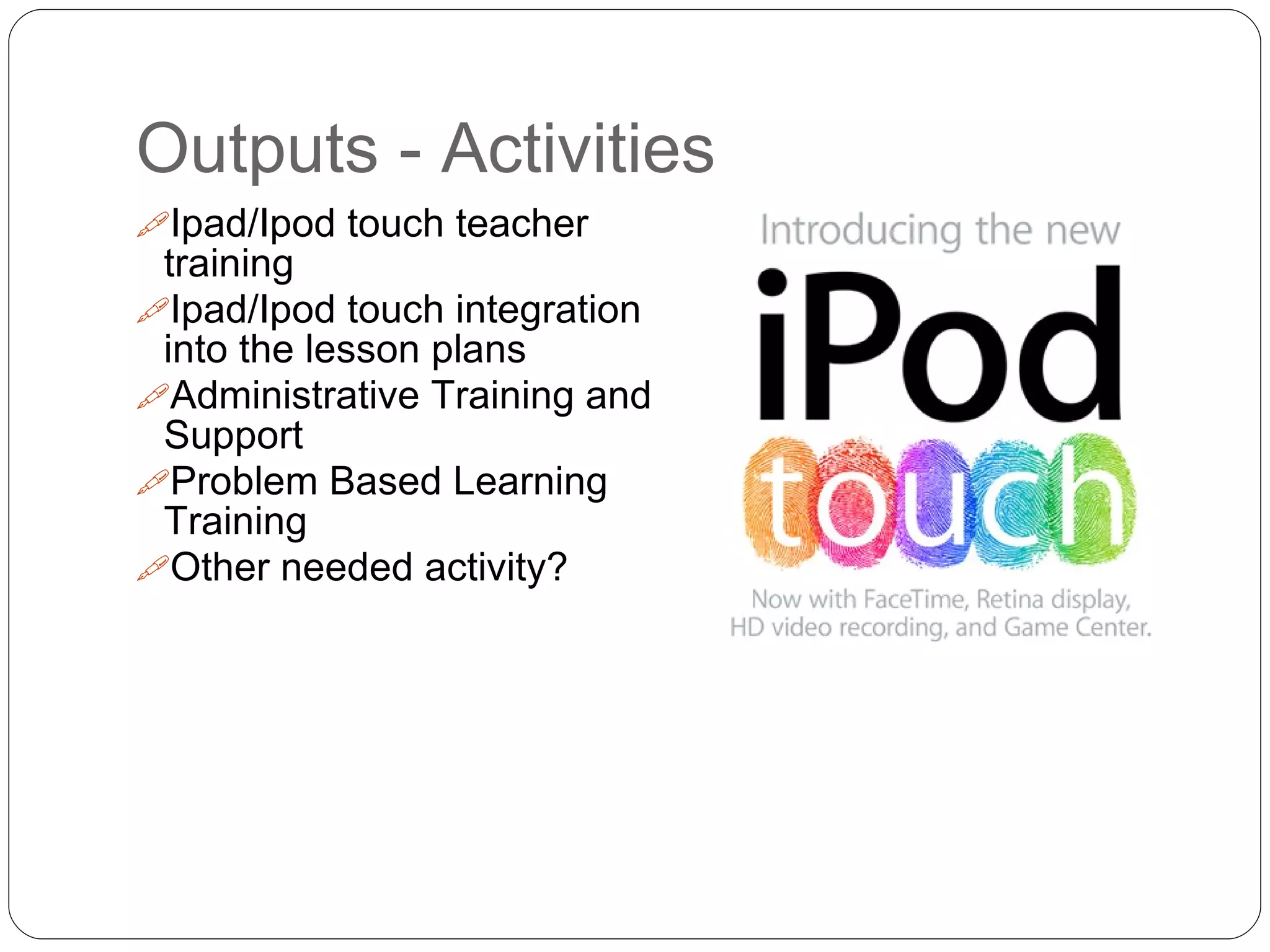 Outputs - Activities
Ipad/Ipod touch teacher
training
Ipad/Ipod touch integration
into the lesson plans
Administrative Training and
Support
Problem Based Learning
Training
Other needed activity?
 