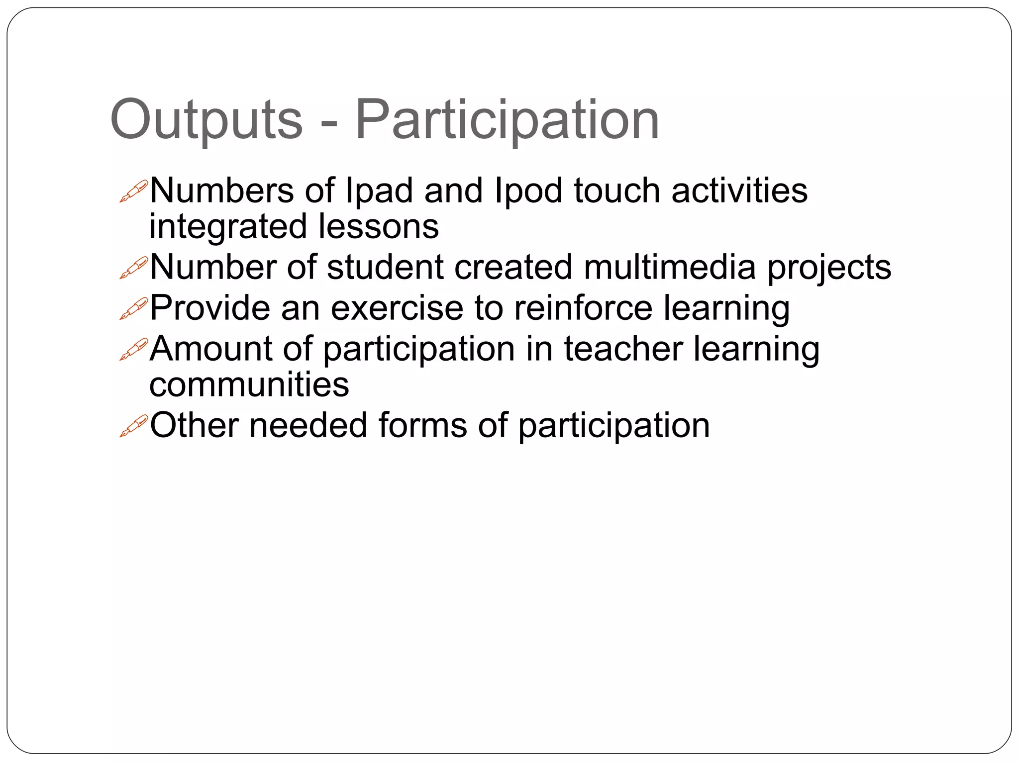 Outputs - Participation
Numbers of Ipad and Ipod touch activities
integrated lessons
Number of student created multimedia projects
Provide an exercise to reinforce learning
Amount of participation in teacher learning
communities
Other needed forms of participation
 