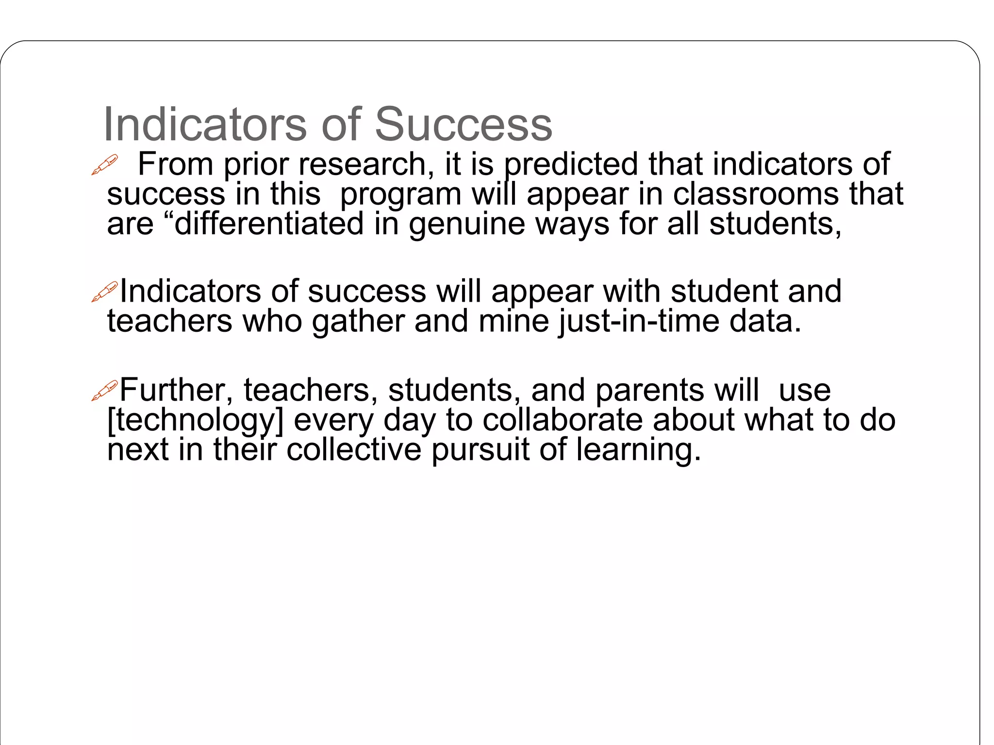 Indicators of Success
 From prior research, it is predicted that indicators of
success in this program will appear in classrooms that
are “differentiated in genuine ways for all students,
Indicators of success will appear with student and
teachers who gather and mine just-in-time data.
Further, teachers, students, and parents will use
[technology] every day to collaborate about what to do
next in their collective pursuit of learning.
 