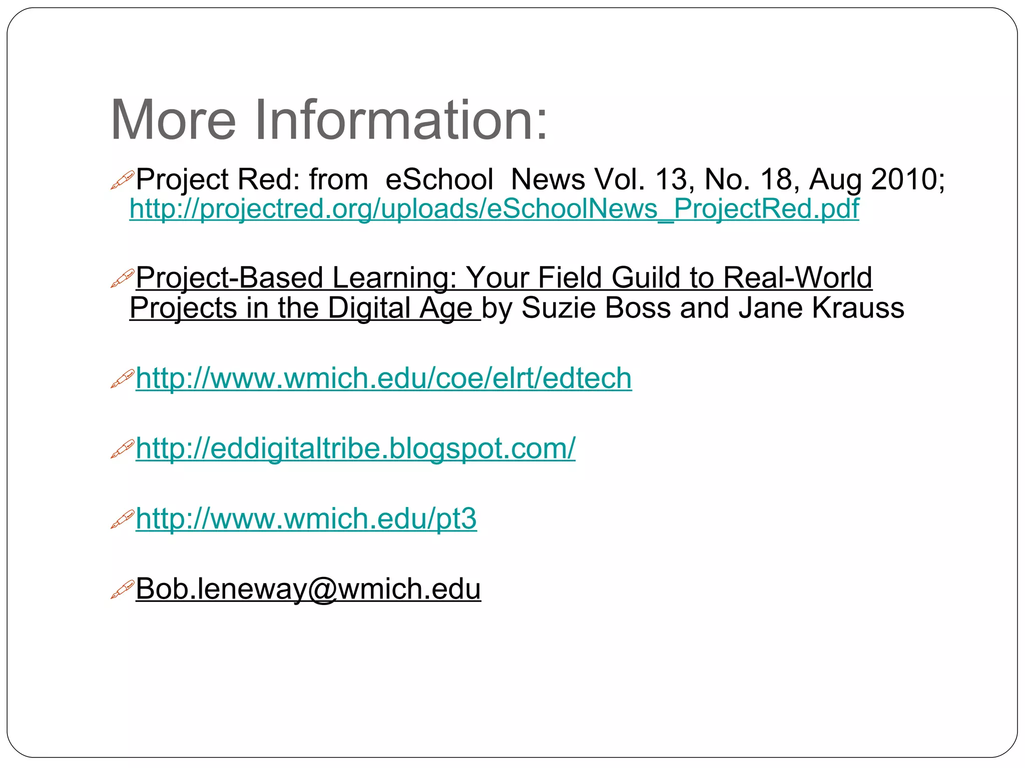 More Information:
Project Red: from eSchool News Vol. 13, No. 18, Aug 2010;
http://projectred.org/uploads/eSchoolNews_ProjectRed.pdf
Project-Based Learning: Your Field Guild to Real-World
Projects in the Digital Age by Suzie Boss and Jane Krauss
http://www.wmich.edu/coe/elrt/edtech
http://eddigitaltribe.blogspot.com/
http://www.wmich.edu/pt3
Bob.leneway@wmich.edu
 