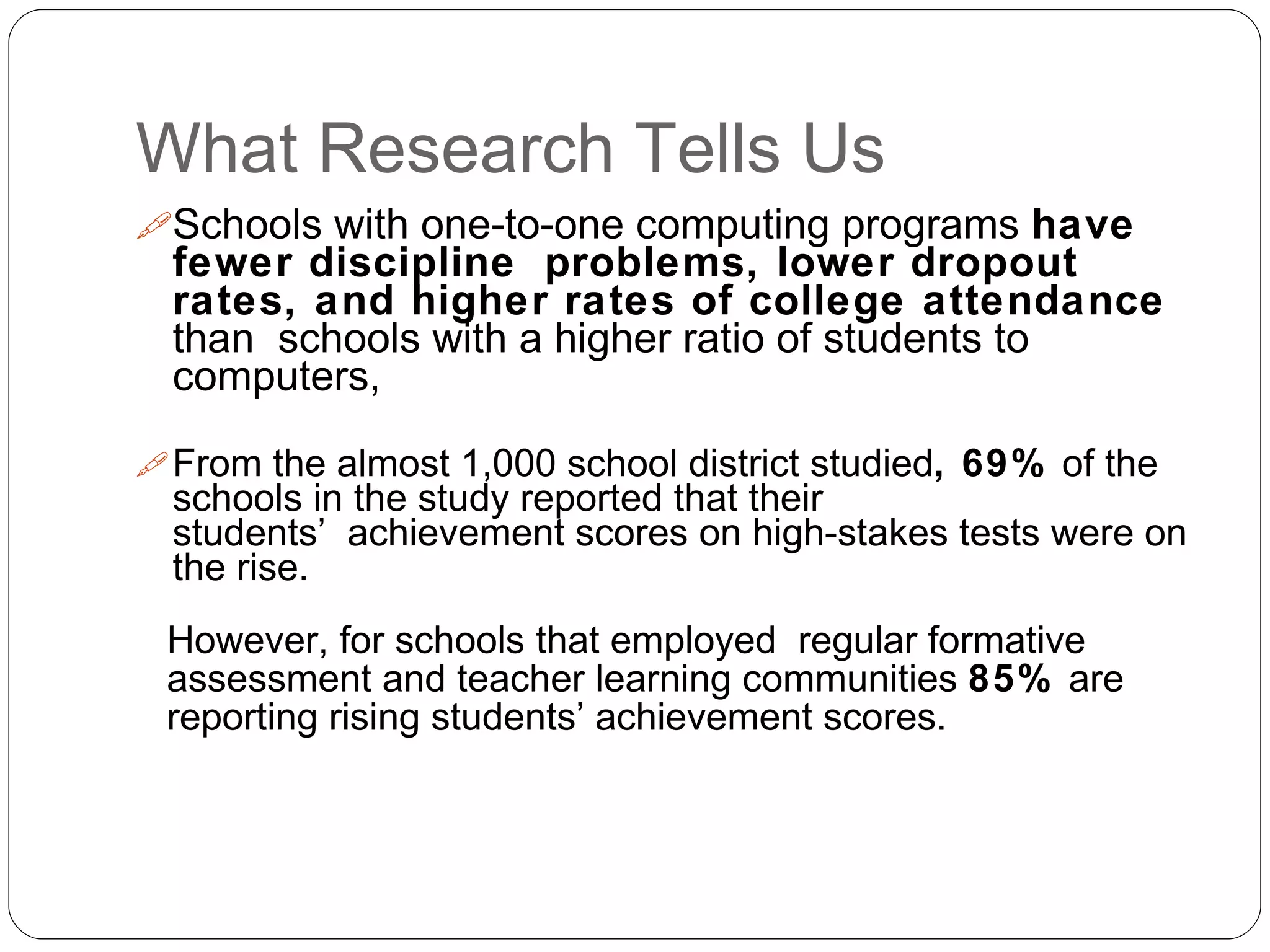 What Research Tells Us
Schools with one-to-one computing programs have
fewer discipline problems, lower dropout
rates, and higher rates of college attendance
than schools with a higher ratio of students to
computers,
From the almost 1,000 school district studied, 69% of the
schools in the study reported that their
students’ achievement scores on high-stakes tests were on
the rise.
However, for schools that employed regular formative
assessment and teacher learning communities 85% are
reporting rising students’ achievement scores.
 