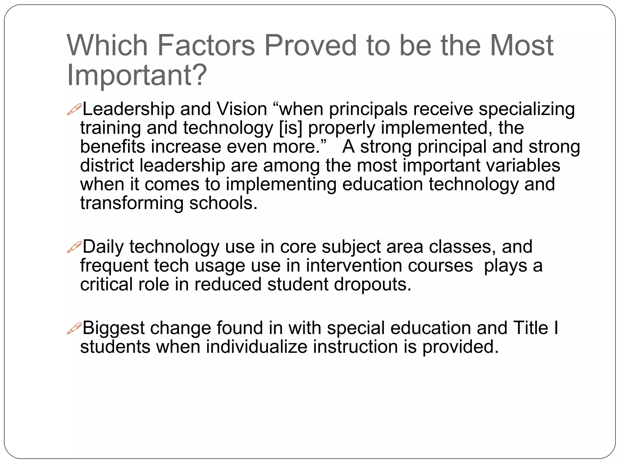 Which Factors Proved to be the Most
Important?
Leadership and Vision “when principals receive specializing
training and technology [is] properly implemented, the
benefits increase even more.” A strong principal and strong
district leadership are among the most important variables
when it comes to implementing education technology and
transforming schools.
Daily technology use in core subject area classes, and
frequent tech usage use in intervention courses plays a
critical role in reduced student dropouts.
Biggest change found in with special education and Title I
students when individualize instruction is provided.
 