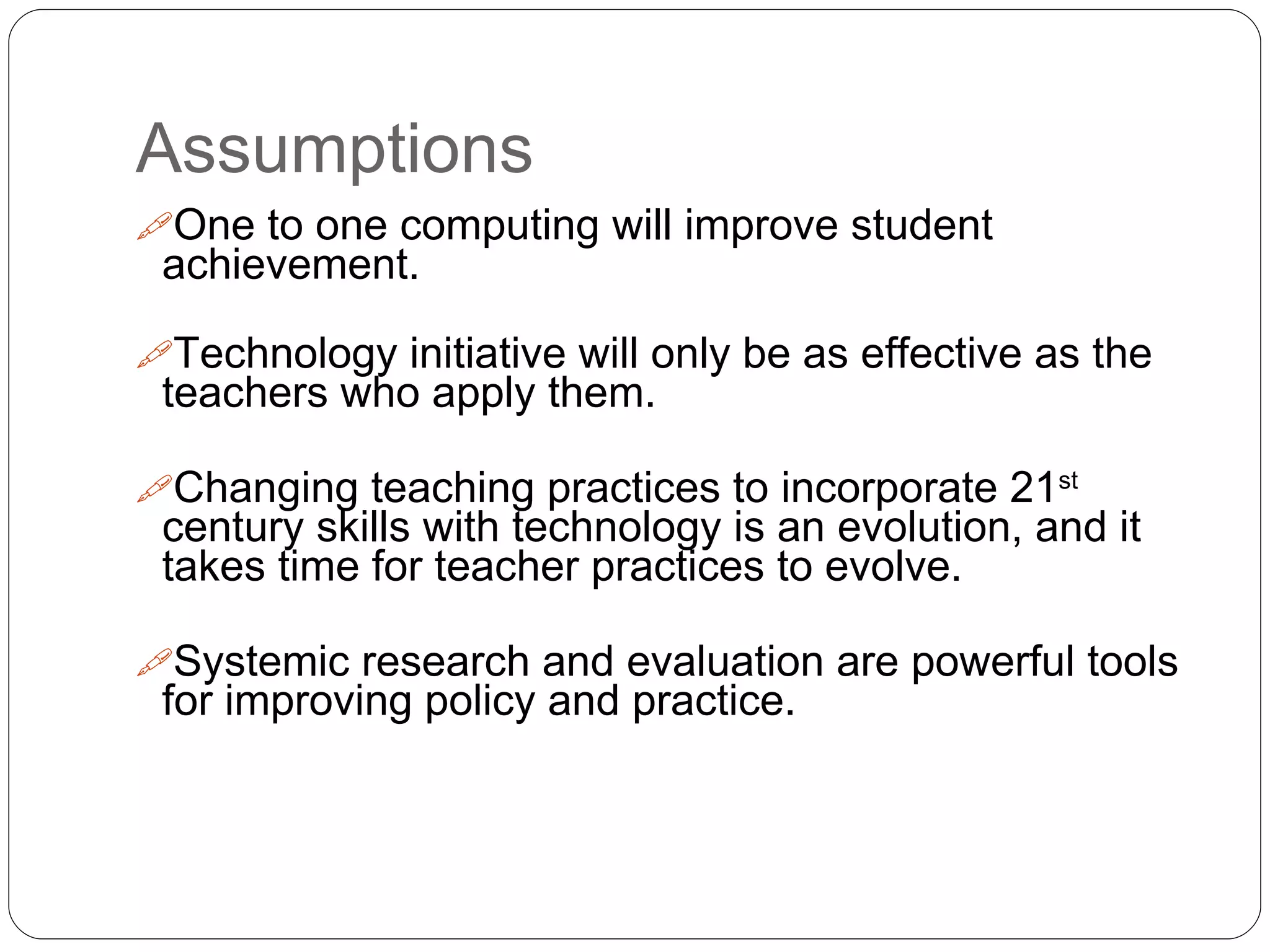 Assumptions
One to one computing will improve student
achievement.
Technology initiative will only be as effective as the
teachers who apply them.
Changing teaching practices to incorporate 21st
century skills with technology is an evolution, and it
takes time for teacher practices to evolve.
Systemic research and evaluation are powerful tools
for improving policy and practice.
 
