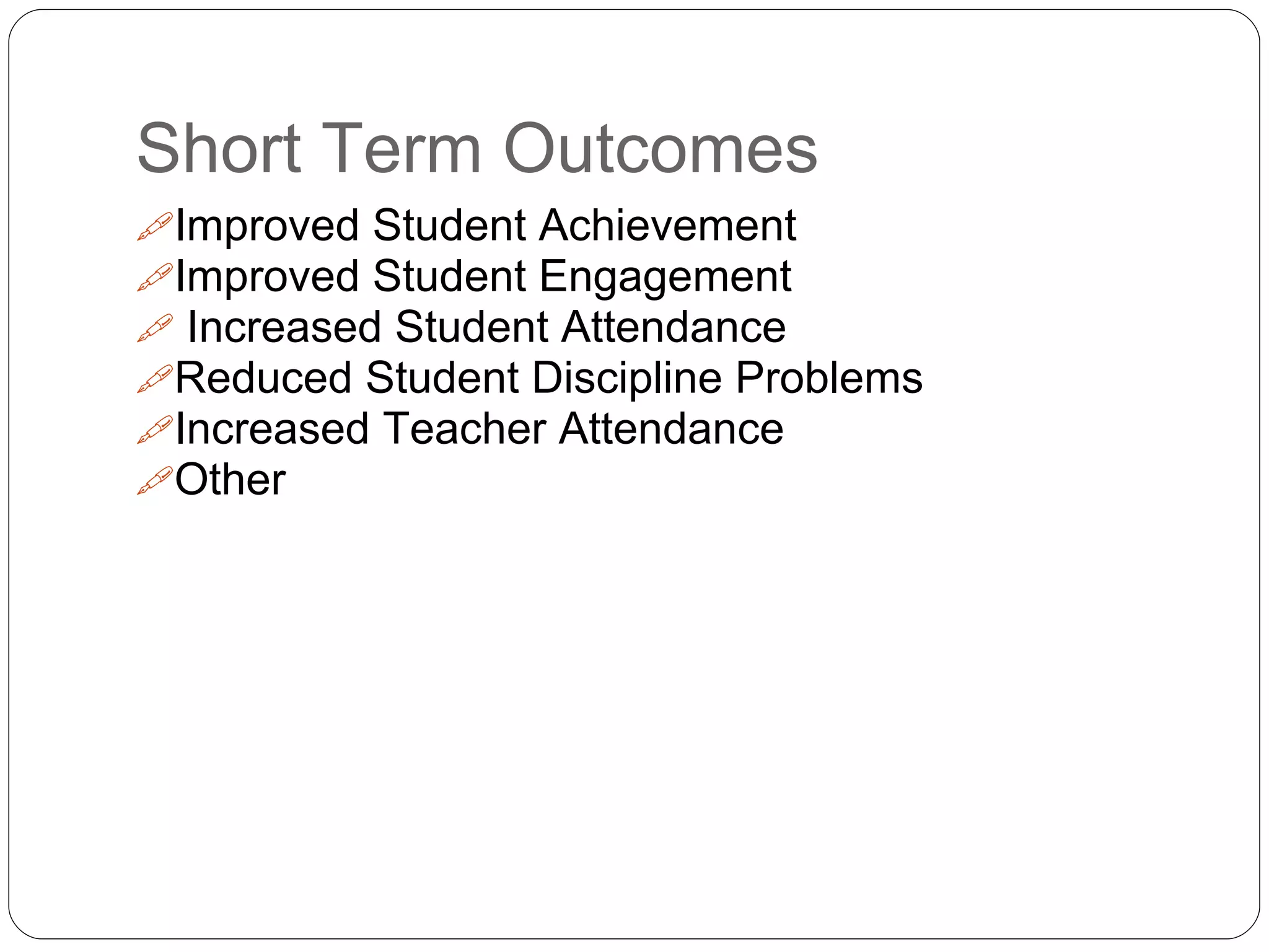 Short Term Outcomes
Improved Student Achievement
Improved Student Engagement
 Increased Student Attendance
Reduced Student Discipline Problems
Increased Teacher Attendance
Other
 