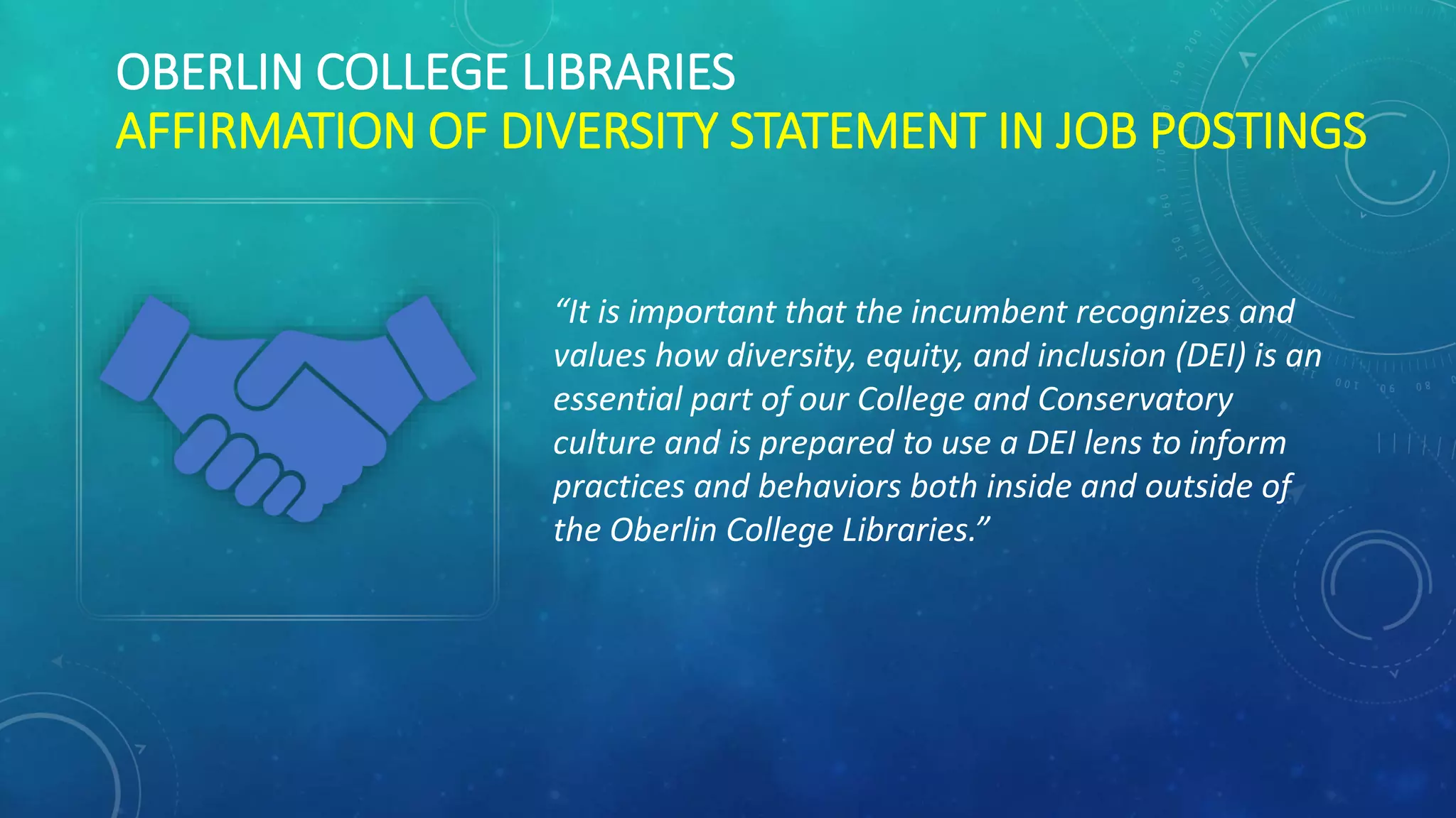 OBERLIN COLLEGE LIBRARIES
AFFIRMATION OF DIVERSITY STATEMENT IN JOB POSTINGS
“It is important that the incumbent recognizes and
values how diversity, equity, and inclusion (DEI) is an
essential part of our College and Conservatory
culture and is prepared to use a DEI lens to inform
practices and behaviors both inside and outside of
the Oberlin College Libraries.”
 