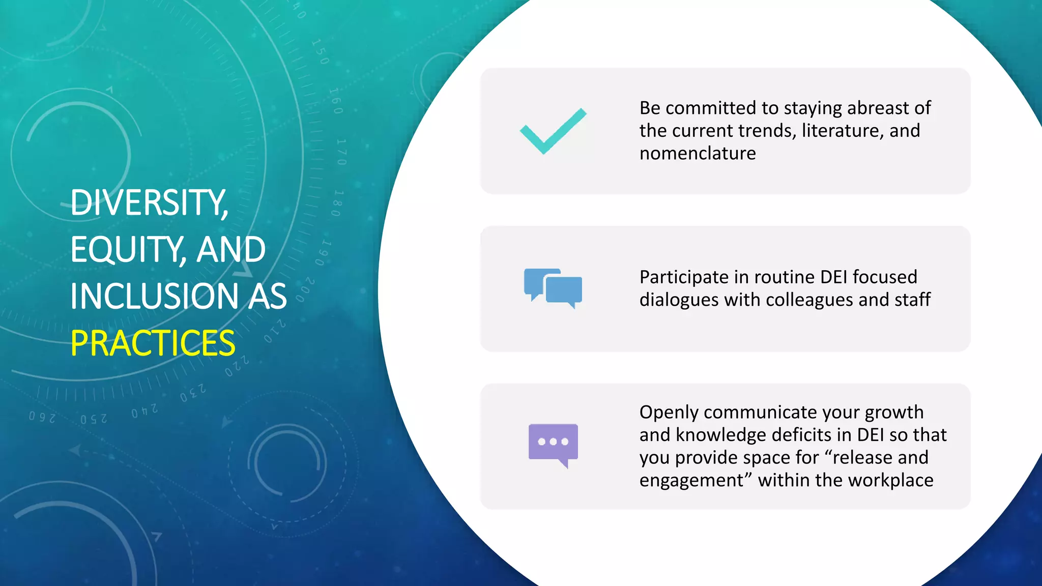DIVERSITY,
EQUITY, AND
INCLUSION AS
PRACTICES
Be committed to staying abreast of
the current trends, literature, and
nomenclature
Participate in routine DEI focused
dialogues with colleagues and staff
Openly communicate your growth
and knowledge deficits in DEI so that
you provide space for “release and
engagement” within the workplace
 