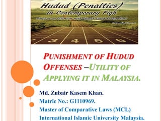 PUNISHMENT OF HUDUD
OFFENSES –UTILITY OF
APPLYING IT IN MALAYSIA.
Md. Zubair Kasem Khan.
Matric No.: G1110969.
Master of Comparative Laws (MCL)
International Islamic University Malaysia.
 