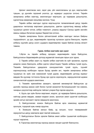 Цалинг ажилласан жил, зэрэг дэв, үйл ажиллагааны үр дүн, мэргэшлийн
түвшин, үр дүнгийн гэрээний үнэлгээ, ур чадварыг үндэслэн олгоно. Төрийн
захиргааны албан хаагчид, ажиллагсдыг мэргэшил, ур чадвараа дээшлүүлэх,
сургалтанд хамрагдах нөхцлөөр хангана. Үүнд:
Төрийн албан хаагчдыг сургах мэргэшүүлэх төлөвлөгөөний дагуу төрийн
удирлагын чиглэлээр мэргэжил дээшлүүлэх, давтан сургалтанд явахад албан
тушаалын цалинг олгож, албан томилолт, унааны зардлыг Санхүү эдийн засгийн
яамны сайдын баталсан журмыг баримтлан олгоно.
Төрийн захиргааны болон үйлчилгээний албан хаагчдыг ажлын байрны
тодорхойлолт, үр дүн, хөдөлмөрийн гэрээгээр хүлээсэн үүргээ биелүүлж, төрийн
албаны хуулийн дагуу үнэнч шударга хөдөлмөрлөж чадаж байгаа эсэхэд хяналт
тавина.
Гурав. Албан хаагчийн эрх үүрэг
1.Иргэн нь төрийн албанд орохдоо хөдөлмөрийн гэрээ байгуулна.
Байгууллагын Хөдөлмөрийн дотоод журамтай танилцаж гарын үсэг зурна.
2. Төрийн албан хаагч нь төрийн албан хаагчийн ёс зүйг эрхэмлэн, хуулиа
дээдлэн сахин биелүүлж, албан үүргээ гүйцэтгэхдээ Төрийн албаны тухай хууль,
Төсвийн байгууллагын удирдлага санхүүжилтийн тухай хууль, түүнийг
хэрэгжүүлэхэд холбогдон гарсан бусад эрхийн акт, төрийн захиргааны албан
тушаалын ёс зүйн хэм хэмжээний тухай дүрэм, хөдөлмөрийн дотоод журмыг
мөрдөх ба хуулиар тогтоосон бусад эрх үүргээ хэрэгжүүлж, хариуцлагатай идэвхи
санаачлагатай шударга ажиллана.
3. Төсвийн ерөнхийлөн захирагч, ерөнхий менежертэй байгуулсан үр
дүнгийн гэрээнд заасан нийт болон тусгай захиалгат бүтээгдэхүүнийг тоо хэмжээ,
чанарын үзүүлэлтээр нийлүүлж тайланг улирал бүр гаргаж ирүүлнэ.
4. Хууль эрх зүйн болон мэргэжил, мэдлэг, ур чадвараа байнга дээшлүүлж,
нийтээр дагаж мөрдөх, заавал мэдвэл зохих, эрхэлсэн ажил үүрэгтэй холбогдох
эрхийн актын жагсаалт гарган мөрдүүлж ажиллана.
5. Байгууллагаас зохион байгуулж байгаа арга хэмжээнд идэвхитэй
оролцож, тодорхой хувь нэмэр оруулна.
6. Эзэмшиж байгаа ажлын байр, эд хогшил, тоног төхөөрөмжийг
зориулалтын дагуу хамгаалж ариг гамтай эзэмшинэ.
7. Байгууллагын болон эрхэлж байгаа ажил албан тушаалтай холбогдсон
нууцыг хадгална.
8. Гэрээгээр ажиллагсад гэрээнд заасан нөхцөл үүргийг биелүүлнэ.
 