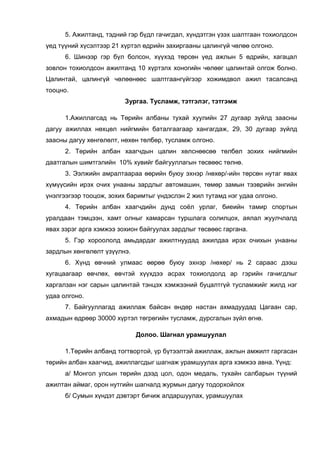 5. Ажилтанд, тэдний гэр бүдл гачигдал, хүндэтгэн үзэх шалтгаан тохиолдсон
үед түүний хүсэлтээр 21 хүртэл өдрийн захиргааны цалингүй чөлөө олгоно.
6. Шинээр гэр бүл болсон, хүүхэд төрсөн үед ажлын 5 өдрийн, хагацал
зовлон тохиолдсон ажилтанд 10 хүртэлх хоногийн чөлөөг цалинтай олгож болно.
Цалинтай, цалингүй чөлөөнөөс шалтгаангүйгээр хожимдвол ажил тасалсанд
тооцно.
Зургаа. Тусламж, тэтгэлэг, тэтгэмж
1.Ажиллагсад нь Төрийн албаны тухай хуулийн 27 дугаар зүйлд заасны
дагуу ажиллах нөхцөл нийгмийн баталгаагаар хангагдаж, 29, 30 дугаар зүйлд
заасны дагуу хөнгөлөлт, нөхөн төлбөр, тусламж олгоно.
2. Төрийн албан хаагчдын цалин хөлснөөсөө төлбөл зохих нийгмийн
даатгалын шимтгэлийн 10% хувийг байгууллагын төсвөөс төлнө.
3. Ээлжийн амралтаараа өөрийн буюу эхнэр /нөхөр/-ийн төрсөн нутаг явах
хүмүүсийн ирэх очих унааны зардлыг автомашин, төмөр замын тээврийн энгийн
үнэлгээгээр тооцож, зохих баримтыг үндэслэн 2 жил тутамд нэг удаа олгоно.
4. Төрийн албан хаагчдийн дунд соёл урлаг, биеийн тамир спортын
уралдаан тэмцээн, хамт олныг хамарсан туршлага солилцох, аялал жуулчлалд
явах зэрэг арга хэмжээ зохион байгуулах зардлыг төсвөөс гаргана.
5. Гэр хороололд амьдардаг ажилтнуудад ажилдаа ирэх очихын унааны
зардлын хөнгөлөлт үзүүлнэ.
6. Хүнд өвчний улмаас өөрөө буюу эхнэр /нөхөр/ нь 2 сараас дээш
хугацаагаар өвчлөх, өвчтэй хүүхдээ асрах тохиолдолд ар гэрийн гачигдлыг
харгалзан нэг сарын цалинтай тэнцэх хэмжээний буцалтгүй тусламжийг жилд нэг
удаа олгоно.
7. Байгууллагад ажиллаж байсан өндөр настан ахмадуудад Цагаан сар,
ахмадын өдрөөр 30000 хүртэл төгрөгийн тусламж, дурсгалын зүйл өгнө.
Долоо. Шагнал урамшуулал
1.Төрийн албанд тогтвортой, үр бүтээлтэй ажиллаж, ажлын амжилт гаргасан
төрийн албан хаагчид, ажиллагсдыг шагнаж урамшуулах арга хэмжээ авна. Үүнд:
а/ Монгол улсын төрийн дээд цол, одон медаль, тухайн салбарын түүний
ажилтан аймаг, орон нутгийн шагналд журмын дагуу тодорхойлох
б/ Сумын хүндэт дэвтэрт бичиж алдаршуулах, урамшуулах
 