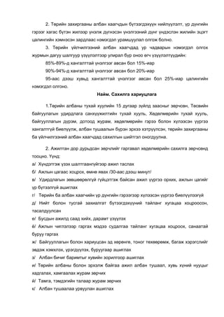 2. Төрийн захиргааны албан хаагчдын бүтээгдэхүүн нийлүүлэлт, үр дүнгийн
гэрээг хагас бүтэн жилээр үнэлж дүгнэсэн үнэлгээний дүнг үндэслэн жилийн эцэгт
цалингийн хэмнэсэн зардлаас нэмэгдэл урамшуулал олгож болно.
3. Төрийн үйлчилгээний албан хаагчдад ур чадварын нэмэгдэл олгох
журмын дагуу шалгуур үзүүлэлтээр улирал бүр оноо өгч үзүүлэлтүүдийн:
85%-89%-д хангалттай үнэлгээг авсан бол 15%-иар
90%-94%-д хангалттай үнэлгээг авсан бол 20%-иар
95-аас дээш хувьд хангалттай үнэлгээг авсан бол 25%-иар цалингийн
нэмэгдэл олгоно.
Найм. Сахилга хариуцлага
1.Төрийн албаны тухай хуулийн 15 дугаар зүйлд заасныг зөрчсөн, Төсвийн
байгуулагын удирдлага санхүүжилтийн тухай хууль, Хөдөлмөрийн тухай хууль,
байгууллагын дүрэм, дотоод журам, хөдөлмөрийн гэрээ болон хүлээсэн үүргээ
хангалтгүй биелүүлж, албан тушаалын бүрэн эрхээ хэтрүүлсэн, төрийн захиргааны
ба үйлчилгээний албан хаагчдад сахилгын шийтгэл оногдуулна.
2. Ажилтан дор дурьдсан зөрчлийг гаргавал хөдөлмөрийн сахилга зөрчсөнд
тооцно. Үүнд:
а/ Хүндэтгэж үзэх шалтгаангүйгээр ажил таслах
б/ Ажлын цагаас хоцрох, өмнө явах /30-аас дээш минут/
в/ Удирдлагын зөвшөөрөлгүй гүйцэтгэж байсан ажил үүргээ орхих, ажлын цагийг
үр бүтээлгүй ашиглах
г/ Төрийн ба албан хаагчийн үр дүнгийн гэрээгээр хүлээсэн үүргээ биелүүлээгүй
д/ Нийт болон тусгай захиалгат бүтээгдэхүүний тайланг хугацаа хоцроосон,
тасалдуулсан
е/ Бусдын ажилд саад хийх, дарамт үзүүлэх
ё/ Ажлын чиглэлээр гаргах мэдээ судалгаа тайланг хугацаа хоцроох, санаатай
буруу гаргах
ж/ Байгууллагын болон хариуцсан эд хөрөнгө, тоног төхөөрөмж, багаж хэрэгслийг
эвдэж хэмхлэх, үрэгдүүлэх, буруугаар ашиглах
з/ Албан бичиг баримтыг хувийн зорилгоор ашиглах
и/ Төрийн албаны болон эрхэлж байгаа ажил албан тушаал, хувь хүний нууцыг
хадгалах, хамгаалах журам зөрчих
й/ Тамга, тэмдэгийн талаар журам зөрчих
к/ Албан тушаалаа урвуулан ашиглах
 