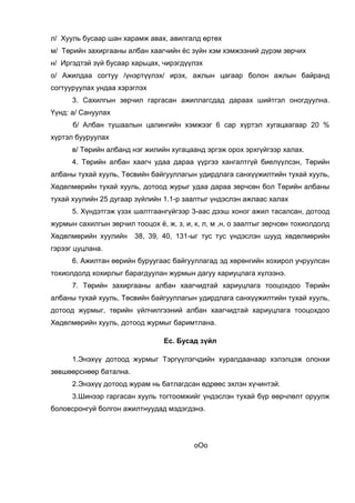 л/ Хууль бусаар шан харамж авах, авилгалд өртөх
м/ Төрийн захиргааны албан хаагчийн ёс зүйн хэм хэмжээний дүрэм зөрчих
н/ Иргэдтэй зүй бусаар харьцах, чирэгдүүлэх
о/ Ажилдаа согтуу /үнэртүүлэх/ ирэх, ажлын цагаар болон ажлын байранд
согтууруулах ундаа хэрэглэх
3. Сахилгын зөрчил гаргасан ажиллагсдад дараах шийтгэл оногдуулна.
Үүнд: а/ Сануулах
б/ Албан тушаалын цалингийн хэмжээг 6 сар хүртэл хугацаагаар 20 %
хүртэл бууруулах
в/ Төрийн албанд нэг жилийн хугацаанд эргэж орох эрхгүйгээр халах.
4. Төрийн албан хаагч удаа дараа үүргээ хангалтгүй биелүүлсэн, Төрийн
албаны тухай хууль, Төсвийн байгууллагын удирдлага санхүүжилтийн тухай хууль,
Хөдөлмөрийн тухай хууль, дотоод журыг удаа дараа зөрчсөн бол Төрийн албаны
тухай хуулийн 25 дугаар зүйлийн 1.1-р заалтыг үндэслэн ажлаас халах
5. Хүндэтгэж үзэх шалтгаангүйгээр 3-аас дээш хоног ажил тасалсан, дотоод
журмын сахилгын зөрчил тооцох ё, ж, з, и, к, л, м ,н, о заалтыг зөрчсөн тохиолдолд
Хөдөлмөрийн хуулийн 38, 39, 40, 131-ыг тус тус үндэслэн шууд хөдөлмөрийн
гэрээг цуцлана.
6. Ажилтан өөрийн буруугаас байгууллагад эд хөрөнгийн хохирол учруулсан
тохиолдолд хохирлыг барагдуулан журмын дагуу хариуцлага хүлээнэ.
7. Төрийн захиргааны албан хаагчидтай хариуцлага тооцохдоо Төрийн
албаны тухай хууль, Төсвийн байгууллагын удирдлага санхүүжилтийн тухай хууль,
дотоод журмыг, төрийн үйлчилгээний албан хаагчидтай хариуцлага тооцохдоо
Хөдөлмөрийн хууль, дотоод журмыг баримтлана.
Ес. Бусад зүйл
1.Энэхүү дотоод журмыг Тэргүүлэгчдийн хуралдаанаар хэлэлцэж олонхи
зөвшөөрснөөр батална.
2.Энэхүү дотоод журам нь батлагдсан өдрөөс эхлэн хүчинтэй.
3.Шинээр гаргасан хууль тогтоомжийг үндэслэн тухай бүр өөрчлөлт оруулж
боловсронгуй болгон ажилтнуудад мэдэгдэнэ.
оОо
 