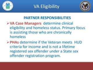 VA Eligibility

           PARTNER RESPONSIBILITIES
VA Case Managers determine clinical
 eligibility and homeless status. Primary focus
 is assisting those who are chronically
 homeless
PHAs determine if the Veteran meets HUD
 criteria for income and is not a lifetime
 registered sex offender under a State sex
 offender registration program.
 
