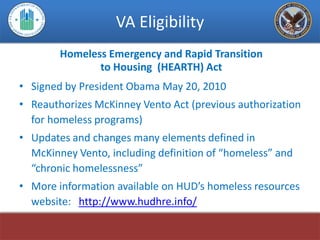 VA Eligibility
        Homeless Emergency and Rapid Transition
               to Housing (HEARTH) Act
• Signed by President Obama May 20, 2010
• Reauthorizes McKinney Vento Act (previous authorization
  for homeless programs)
• Updates and changes many elements defined in
  McKinney Vento, including definition of “homeless” and
  “chronic homelessness”
• More information available on HUD’s homeless resources
  website: http://www.hudhre.info/
 