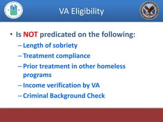 VA Eligibility

• Is NOT predicated on the following:
  – Length of sobriety
  – Treatment compliance
  – Prior treatment in other homeless
    programs
  – Income verification by VA
  – Criminal Background Check
 