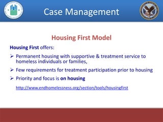 Case Management

                    Housing First Model
Housing First offers:
 Permanent housing with supportive & treatment service to
  homeless individuals or families,
 Few requirements for treatment participation prior to housing
 Priority and focus is on housing
  http://www.endhomelessness.org/section/tools/housingfirst
 
