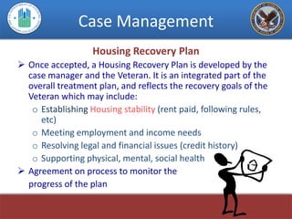 Case Management
                   Housing Recovery Plan
 Once accepted, a Housing Recovery Plan is developed by the
  case manager and the Veteran. It is an integrated part of the
  overall treatment plan, and reflects the recovery goals of the
  Veteran which may include:
   o Establishing Housing stability (rent paid, following rules,
     etc)
   o Meeting employment and income needs
   o Resolving legal and financial issues (credit history)
   o Supporting physical, mental, social health
 Agreement on process to monitor the
  progress of the plan
 
