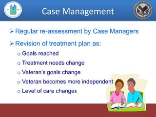 Case Management

 Regular re-assessment by Case Managers
 Revision of treatment plan as:
  o Goals reached
  o Treatment needs change
  o Veteran’s goals change
  o Veteran becomes more independent
  o Level of care changes
 