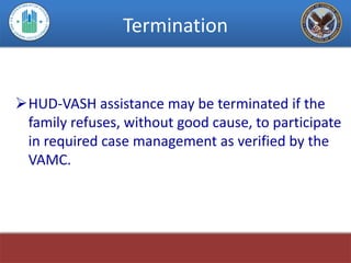 Termination


HUD-VASH assistance may be terminated if the
 family refuses, without good cause, to participate
 in required case management as verified by the
 VAMC.
 