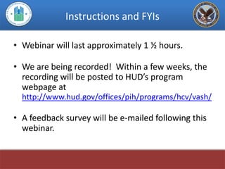 Instructions and FYIs

• Webinar will last approximately 1 ½ hours.

• We are being recorded! Within a few weeks, the
  recording will be posted to HUD’s program
  webpage at
  http://www.hud.gov/offices/pih/programs/hcv/vash/

• A feedback survey will be e-mailed following this
  webinar.
 