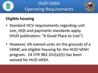 HUD-VASH
          Operating Requirements
Eligible housing
• Standard HCV requirements regarding unit
  size, HQS and payments standards apply.
  (HUD publication: “A Good Place to Live”)
• However, VA-owned units on the grounds of a
  VAMC are eligible housing for the HUD-VASH
  program. 24 CFR 982.352(a)(5) has been
  waived for HUD-VASH.
 