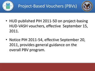 Project-Based Vouchers (PBVs)


• HUD published PIH 2011-50 on project-basing
  HUD-VASH vouchers, effective September 15,
  2011.

• Notice PIH 2011-54, effective September 20,
  2011, provides general guidance on the
  overall PBV program.
 