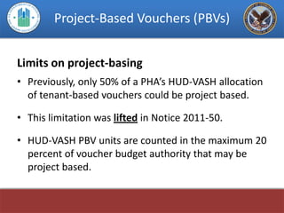 Project-Based Vouchers (PBVs)


Limits on project-basing
• Previously, only 50% of a PHA’s HUD-VASH allocation
  of tenant-based vouchers could be project based.

• This limitation was lifted in Notice 2011-50.

• HUD-VASH PBV units are counted in the maximum 20
  percent of voucher budget authority that may be
  project based.
 