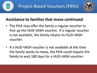 Project-Based Vouchers (PBVs)

Assistance to families that move continued:
• The PHA may offer the family a regular voucher to
  free up the HUD-VASH voucher. If a regular voucher
  is not available, the family retains its HUD-VASH
  voucher.

• If a HUD-VASH voucher is not available at the time
  the family wants to move, the PHA could require the
  family to wait 180 days for a HUD-VASH voucher.
 