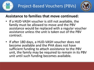 Project-Based Vouchers (PBVs)

Assistance to families that move continued:
• If a HUD-VASH voucher is still not available, the
  family must be allowed to move and the PBV
  assistance would be replaced with a regular voucher
  assistance unless the unit is taken out of the PBV
  contract.
• If after 180 days, a HUD-VASH voucher does not
  become available and the PHA does not have
  sufficient funding to attach assistance to the PBV
  unit, the family may be required to remain in its PBV
  unit until such funding becomes available.
 
