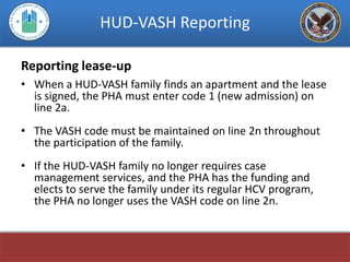 HUD-VASH Reporting

Reporting lease-up
• When a HUD-VASH family finds an apartment and the lease
  is signed, the PHA must enter code 1 (new admission) on
  line 2a.
• The VASH code must be maintained on line 2n throughout
  the participation of the family.
• If the HUD-VASH family no longer requires case
  management services, and the PHA has the funding and
  elects to serve the family under its regular HCV program,
  the PHA no longer uses the VASH code on line 2n.
 
