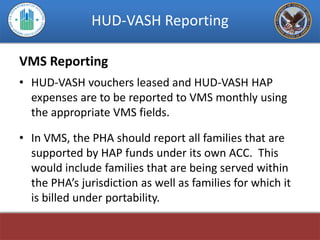HUD-VASH Reporting

VMS Reporting
• HUD-VASH vouchers leased and HUD-VASH HAP
  expenses are to be reported to VMS monthly using
  the appropriate VMS fields.

• In VMS, the PHA should report all families that are
  supported by HAP funds under its own ACC. This
  would include families that are being served within
  the PHA’s jurisdiction as well as families for which it
  is billed under portability.
 