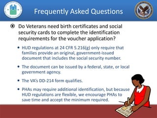 Frequently Asked Questions
 Do Veterans need birth certificates and social
  security cards to complete the identification
  requirements for the voucher application?
    HUD regulations at 24 CFR 5.216(g) only require that
     families provide an original, government-issued
     document that includes the social security number.
    The document can be issued by a federal, state, or local
     government agency.
    The VA’s DD-214 form qualifies.
    PHAs may require additional identification, but because
     HUD regulations are flexible, we encourage PHAs to
     save time and accept the minimum required.
 