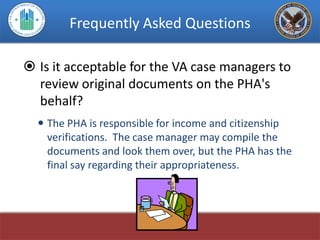 Frequently Asked Questions

 Is it acceptable for the VA case managers to
  review original documents on the PHA's
  behalf?
   The PHA is responsible for income and citizenship
    verifications. The case manager may compile the
    documents and look them over, but the PHA has the
    final say regarding their appropriateness.
 