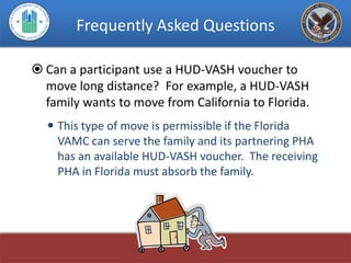 Frequently Asked Questions

 Can a participant use a HUD-VASH voucher to
  move long distance? For example, a HUD-VASH
  family wants to move from California to Florida.
   This type of move is permissible if the Florida
    VAMC can serve the family and its partnering PHA
    has an available HUD-VASH voucher. The receiving
    PHA in Florida must absorb the family.
 