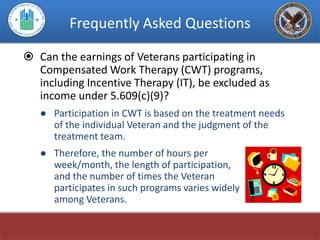 Frequently Asked Questions

 Can the earnings of Veterans participating in
  Compensated Work Therapy (CWT) programs,
  including Incentive Therapy (IT), be excluded as
  income under 5.609(c)(9)?
   ● Participation in CWT is based on the treatment needs
     of the individual Veteran and the judgment of the
     treatment team.
   ● Therefore, the number of hours per
     week/month, the length of participation,
     and the number of times the Veteran
     participates in such programs varies widely
     among Veterans.
 