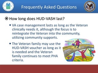Frequently Asked Questions

 How long does HUD-VASH last?
   VA case management lasts as long as the Veteran
    clinically needs it, although the focus is to
    reintegrate the Veteran into the community,
    utilizing community supports.
   The Veteran family may use the
    HUD-VASH voucher as long as it
    is needed and the Veteran
    family continues to meet PHA
    criteria.
 