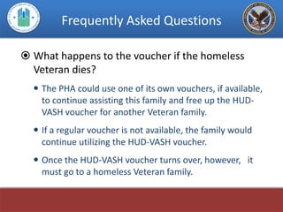 Frequently Asked Questions

 What happens to the voucher if the homeless
  Veteran dies?
   The PHA could use one of its own vouchers, if available,
    to continue assisting this family and free up the HUD-
    VASH voucher for another Veteran family.
   If a regular voucher is not available, the family would
    continue utilizing the HUD-VASH voucher.
   Once the HUD-VASH voucher turns over, however, it
    must go to a homeless Veteran family.
 