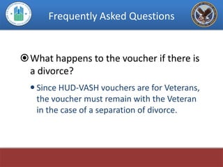 Frequently Asked Questions


What happens to the voucher if there is
 a divorce?
   Since HUD-VASH vouchers are for Veterans,
    the voucher must remain with the Veteran
    in the case of a separation of divorce.
 