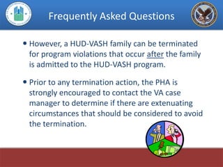 Frequently Asked Questions

 However, a HUD-VASH family can be terminated
  for program violations that occur after the family
  is admitted to the HUD-VASH program.

 Prior to any termination action, the PHA is
  strongly encouraged to contact the VA case
  manager to determine if there are extenuating
  circumstances that should be considered to avoid
  the termination.
 