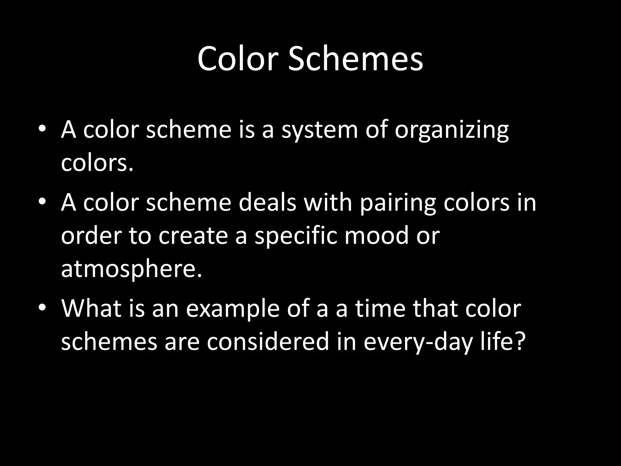 Color Schemes 
• A color scheme is a system of organizing 
colors. 
• A color scheme deals with pairing colors in 
order to create a specific mood or 
atmosphere. 
• What is an example of a a time that color 
schemes are considered in every-day life? 
 