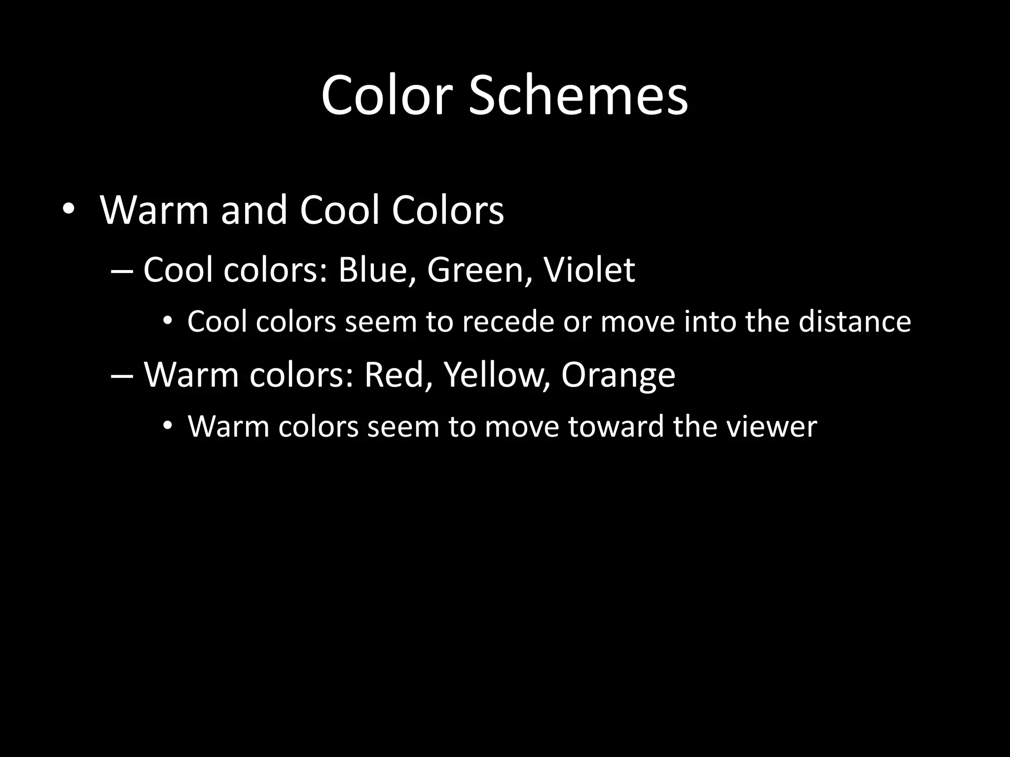 Color Schemes 
• Warm and Cool Colors 
– Cool colors: Blue, Green, Violet 
• Cool colors seem to recede or move into the distance 
– Warm colors: Red, Yellow, Orange 
• Warm colors seem to move toward the viewer 
 