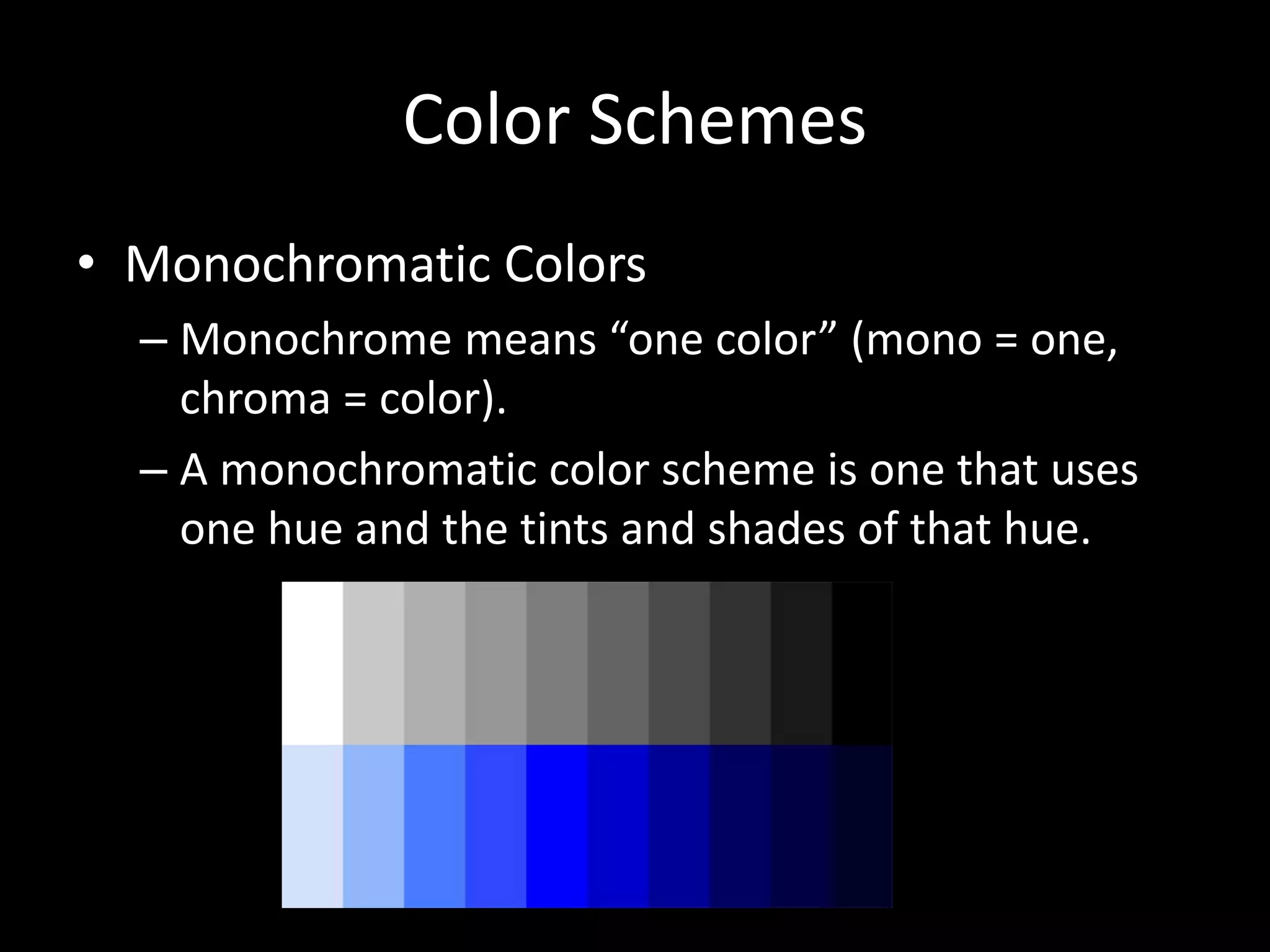 Color Schemes 
• Monochromatic Colors 
– Monochrome means “one color” (mono = one, 
chroma = color). 
– A monochromatic color scheme is one that uses 
one hue and the tints and shades of that hue. 
 