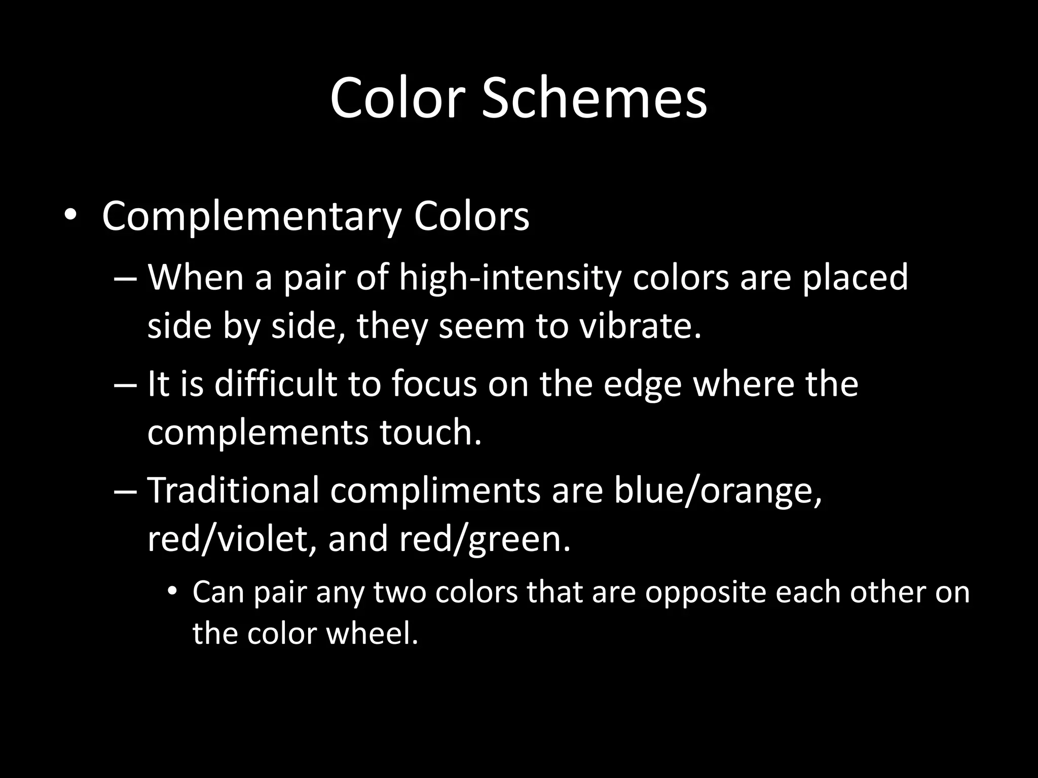 Color Schemes 
• Complementary Colors 
– When a pair of high-intensity colors are placed 
side by side, they seem to vibrate. 
– It is difficult to focus on the edge where the 
complements touch. 
– Traditional compliments are blue/orange, 
red/violet, and red/green. 
• Can pair any two colors that are opposite each other on 
the color wheel. 
 