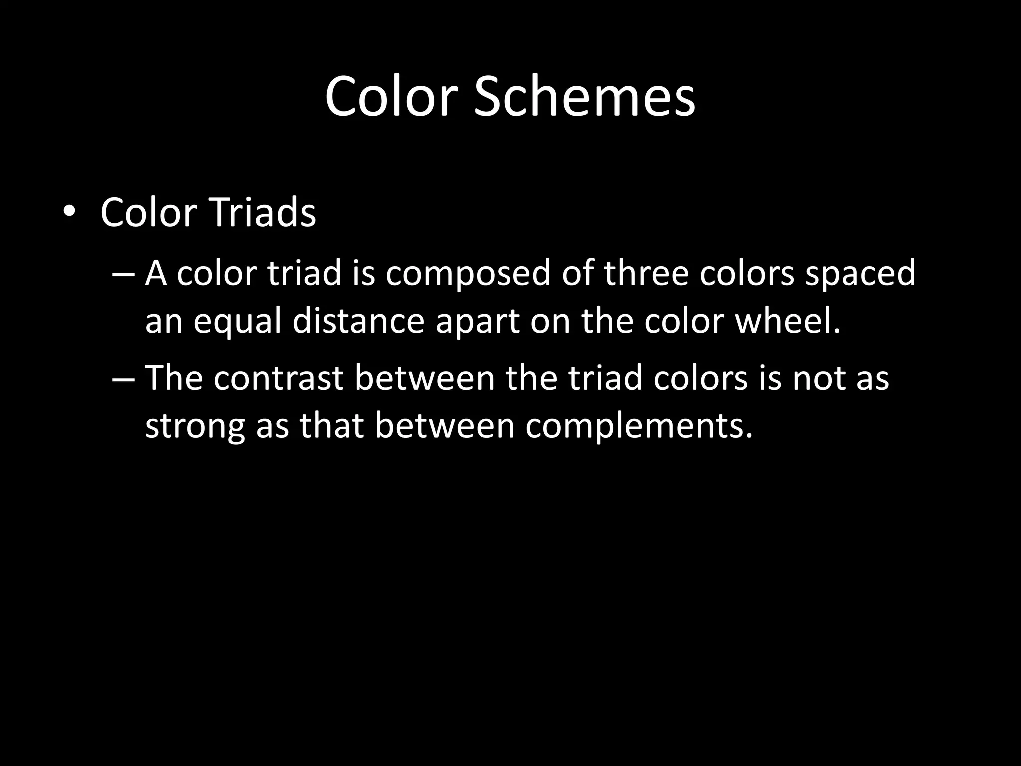 Color Schemes 
• Color Triads 
– A color triad is composed of three colors spaced 
an equal distance apart on the color wheel. 
– The contrast between the triad colors is not as 
strong as that between complements. 
 