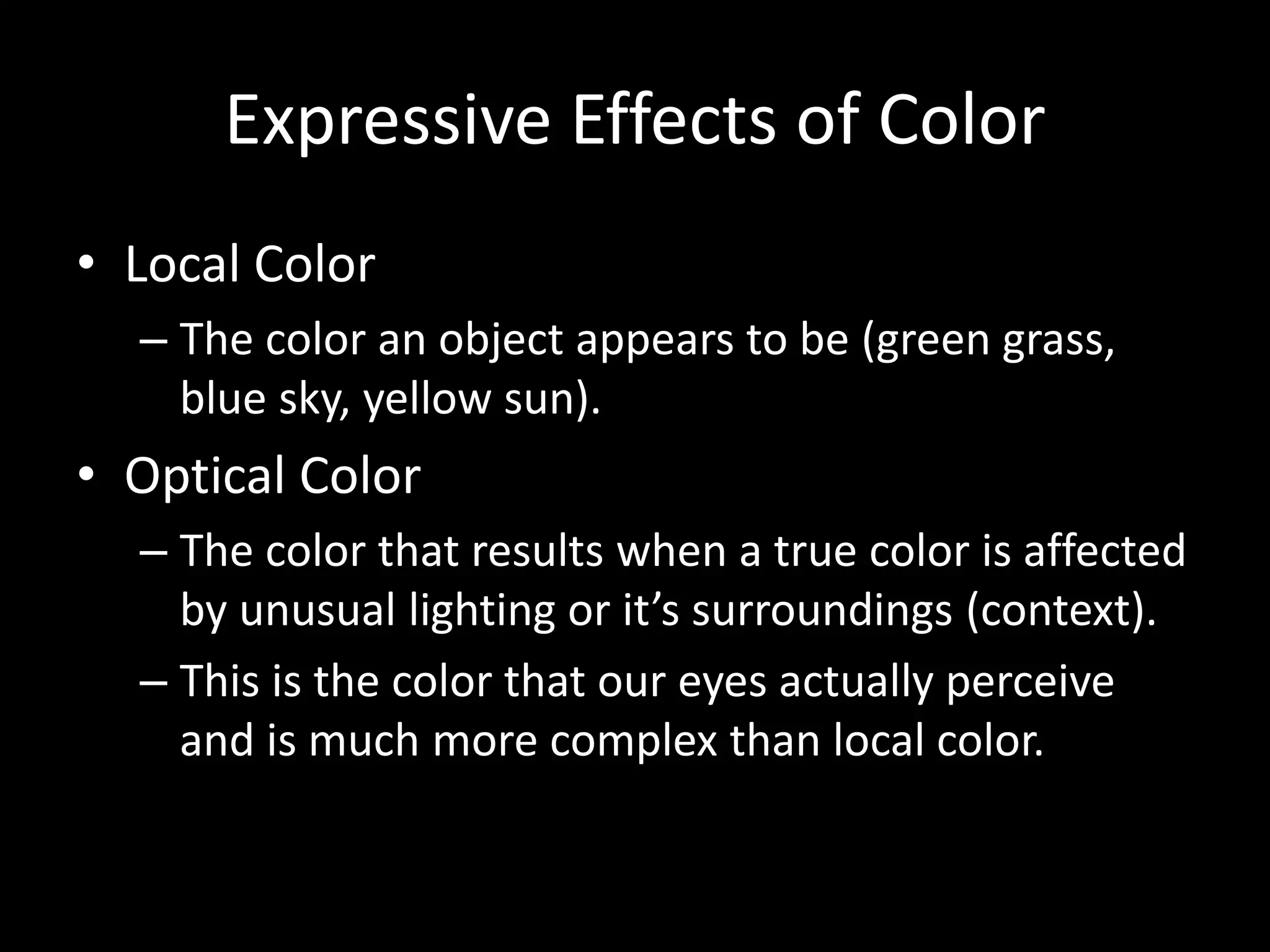 Expressive Effects of Color 
• Local Color 
– The color an object appears to be (green grass, 
blue sky, yellow sun). 
• Optical Color 
– The color that results when a true color is affected 
by unusual lighting or it’s surroundings (context). 
– This is the color that our eyes actually perceive 
and is much more complex than local color. 
