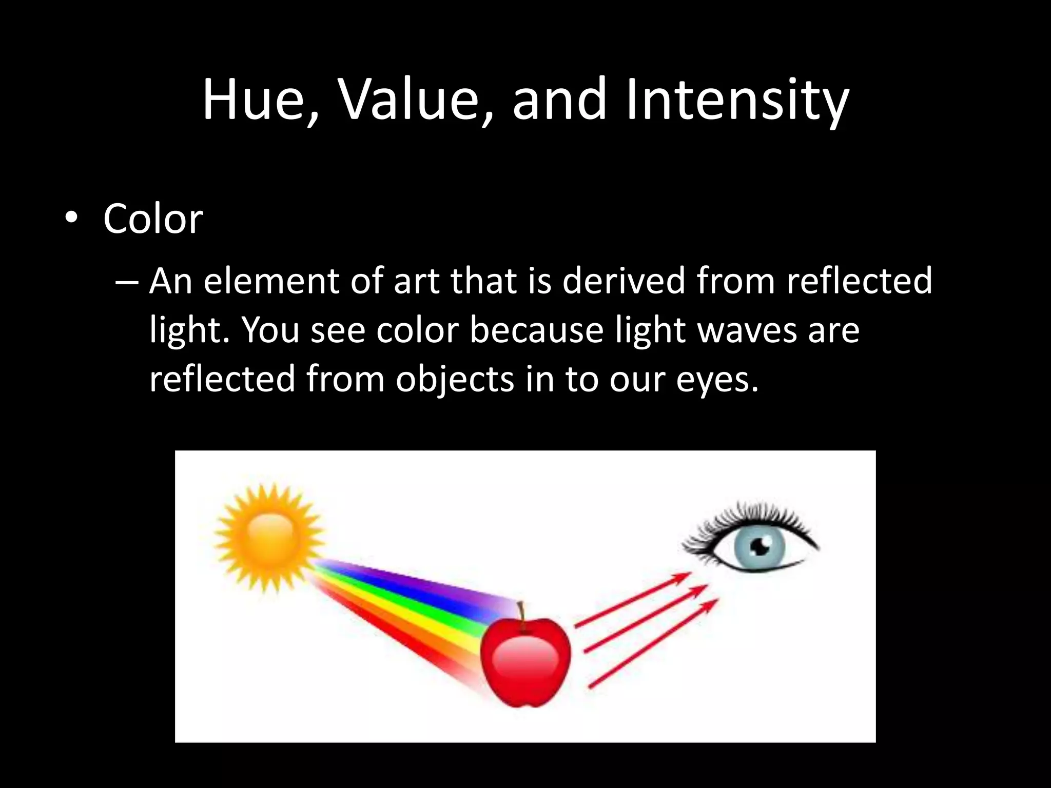 Hue, Value, and Intensity 
• Color 
– An element of art that is derived from reflected 
light. You see color because light waves are 
reflected from objects in to our eyes. 
 