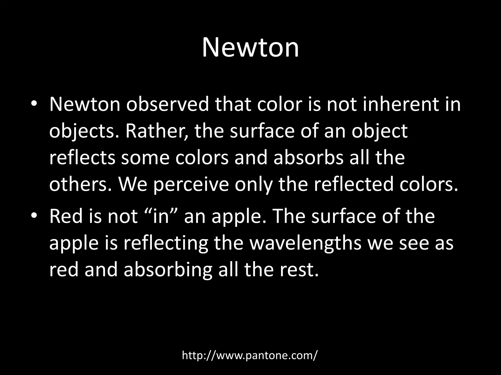 Newton 
• Newton observed that color is not inherent in 
objects. Rather, the surface of an object 
reflects some colors and absorbs all the 
others. We perceive only the reflected colors. 
• Red is not “in” an apple. The surface of the 
apple is reflecting the wavelengths we see as 
red and absorbing all the rest. 
http://www.pantone.com/ 
 